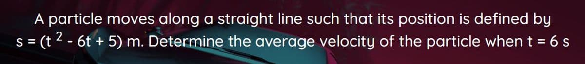 A particle moves along a straight line such that its position is defined by
s= (t 2 - 6t + 5) m. Determine the average velocity of the particle when t = 6 s
