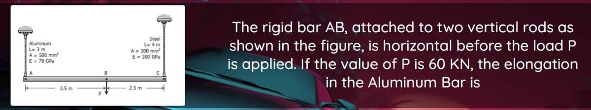 The rigid bar AB, attached to two vertical rods as
shown in the figure, is horizontal before the load P
is applied. If the value of P is 60 KN, the elongation
in the Aluminum Bar is
Steel
L= 4 m
Aluminum
L= 3 m
A= 500 mm
E = 70 GPa
A = 300 mm
E = 200 GPa
A
3.5 m
2.5 m
P
