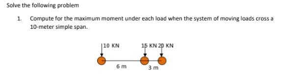 Solve the following problem
1. Compute for the maximum moment under each load when the system of moving loads cross a
10-meter simple span.
|10 KN
15 KN 2p KN
6 m
3 m
