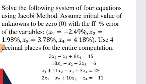 Solve the following system of four equations
using Jacobi Method. Assume initial value of
unknowns to be zero (0) with the ff % error
of the variables: (x, = -2.49%, x2 =
1.98%, x3 = 3.78%, x4 = 4.18%). Use 4
decimal places for the entire computation.
3x2 – x3 + 8x4 = 15
10x1 – x2 + 2x3 = 6
X1 + 11x2 – x3 + 3x4 = 25
2x1 – x2 + 10x3 – x4 = -11
