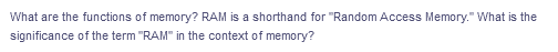 What are the functions of memory? RAM is a shorthand for "Random Access Memory." What is the
significance of the term "RAM" in the context of memory?
