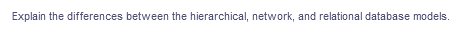 Explain the differences between the hierarchical, network, and relational database models.
