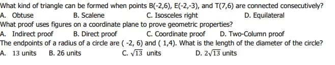 What kind of triangle can be formed when points B(-2,6), E(-2,-3), and T(7,6) are connected consecutively?
A. Obtuse
B. Scalene
C. Isosceles right
D. Equilateral
What proof uses figures on a coordinate plane to prove geometric properties?
A. Indirect proof
The endpoints of a radius of a circle are ( -2, 6) and ( 1,4). What is the length of the diameter of the circle?
A. 13 units B. 26 units
B. Direct proof
C. Coordinate proof
D. Two-Column proof
C. V13 units
D. 2/13 units
