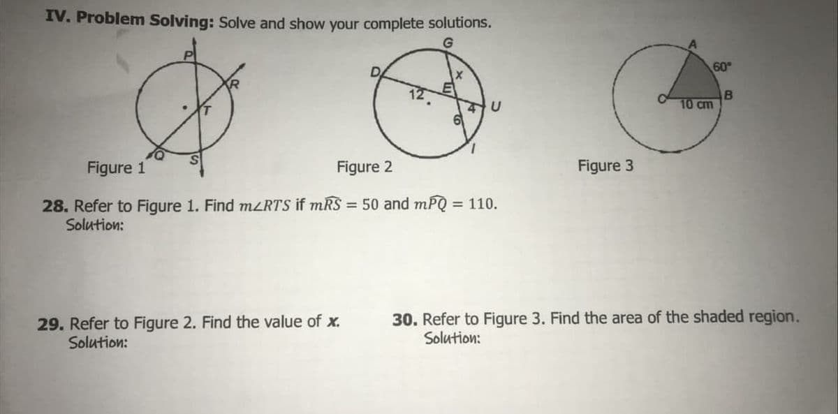 IV. Problem Solving: Solve and show your complete solutions.
60°
B
10 cm
Figure 1
Figure 2
Figure 3
28. Refer to Figure 1. Find mzRTS if mRS = 50 and mPQ = 110.
Solution:
29. Refer to Figure 2. Find the value of x.
Solution:
30. Refer to Figure 3. Find the area of the shaded region.
Solution:
