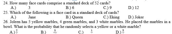 24. How many face cards comprise a standard deck of 52 cards?
A.)
25. Which of the following is a face card in a standard deck of cards?
A.)
26. Joleen has 5 yellow marbles, 4 green marbles, and 3 white marbles. He placed the marbles in a
bowl. What is the probability that he randomly selects a yellow or a white marble?
A.)?
3
B.) 6
C.) 9
D.) 12
Jane
B.) Queen
C.) Eking
D.) Joker
B.)
5.
C.)
D.)
