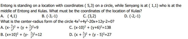 Entong is standing on a location with coordinates ( 5,3) on a circle, while Senyang is at ( 1,1) who is at the
middle of Entong and Kulas. What must be the coordinates of the location of Kulas?
A. (4,1)
What is the center-radius form of the circle 4x²+4y²-20x+12y-2=0?
A. (x-)² + (y + ?=9
B. (x+10)? + (y- ²=12
B. (-3,-1)
C. (3,2)
D. (-2,-1)
C. (x-10)? + (y+6)?=138
D. (x +Y + (y - 5)=27
