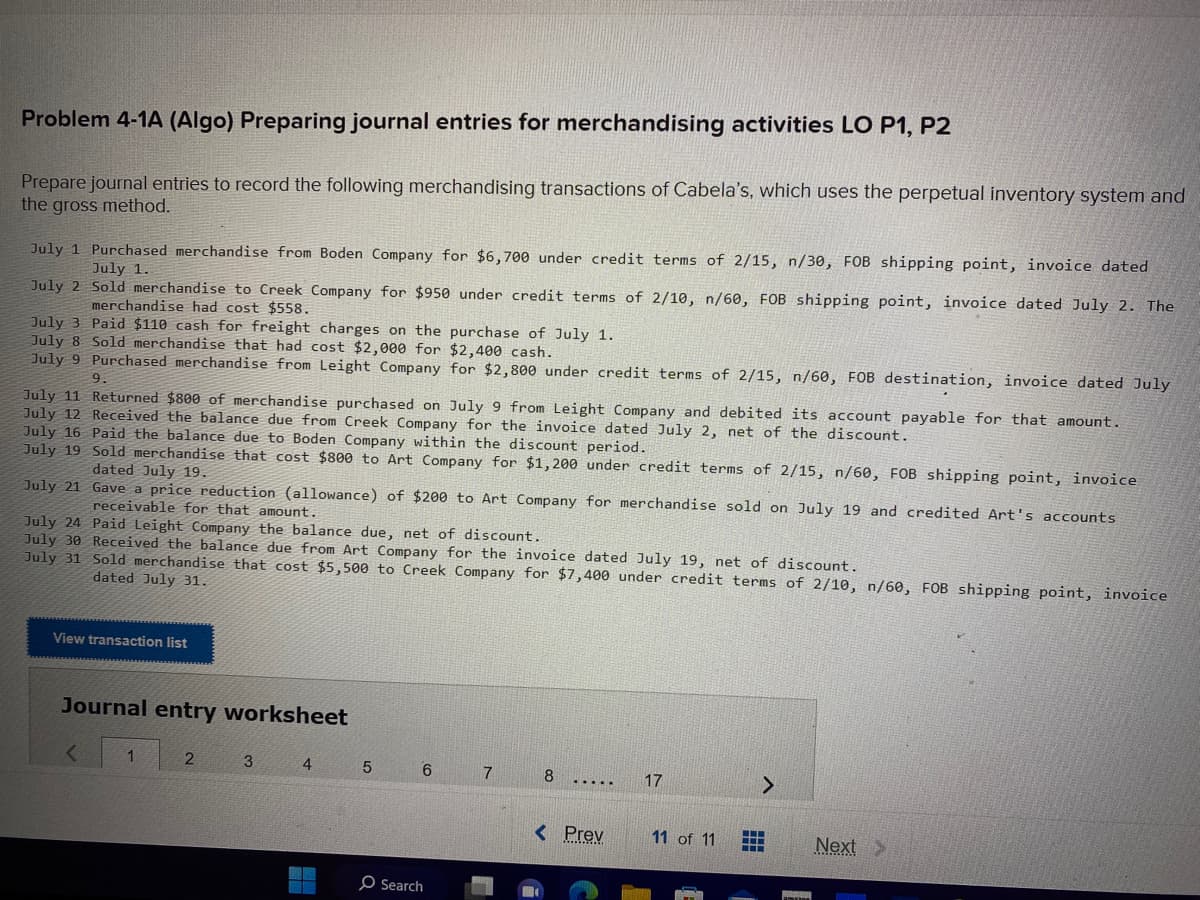 Problem 4-1A (Algo) Preparing journal entries for merchandising activities LO P1, P2
Prepare journal entries to record the following merchandising transactions of Cabela's, which uses the perpetual inventory system and
the gross method.
July 1 Purchased merchandise from Boden Company for $6,700 under credit terms of 2/15, n/30, FOB shipping point, invoice dated
July 1.
July 2
Sold merchandise to Creek Company for $950 under credit terms of 2/10, n/60, FOB shipping point, invoice dated July 2. The
merchandise had cost $558.
July 3 Paid $110 cash for freight charges on the purchase of July 1.
July 8 Sold merchandise that had cost $2,000 for
$2,400 cash.
July 9 Purchased merchandise from Leight Company
for $2,800 under credit terms of 2/15, n/60, FOB destination, invoice dated July
9.
July 11 Returned $800 of merchandise purchased on July 9 from Leight Company and debited its account payable for that amount.
July 12 Received the balance due from Creek Company for the invoice dated July 2, net of the discount.
July 16 Paid the balance due to Boden Company within the discount period.
July 19 Sold merchandise that cost $800 to Art Company for $1,200 under credit terms of 2/15, n/60, FOB shipping point, invoice
dated July 19.
July 21
Gave a price reduction (allowance) of $200 to Art Company for merchandise sold on July 19 and credited Art's accounts
receivable for that amount.
July 24 Paid Leight Company the balance due, net of discount.
July 30 Received the balance due from Art Company for the invoice dated July 19, net of discount.
July 31 Sold merchandise that cost $5,500 to Creek Company for $7,400 under credit terms of 2/10, n/60, FOB shipping point, invoice
dated July 31.
View transaction list
Journal entry worksheet
<
1
2
3
4
5
6
Search
7
8
.....
< Prev
17
11 of 11
PORTA
Next >