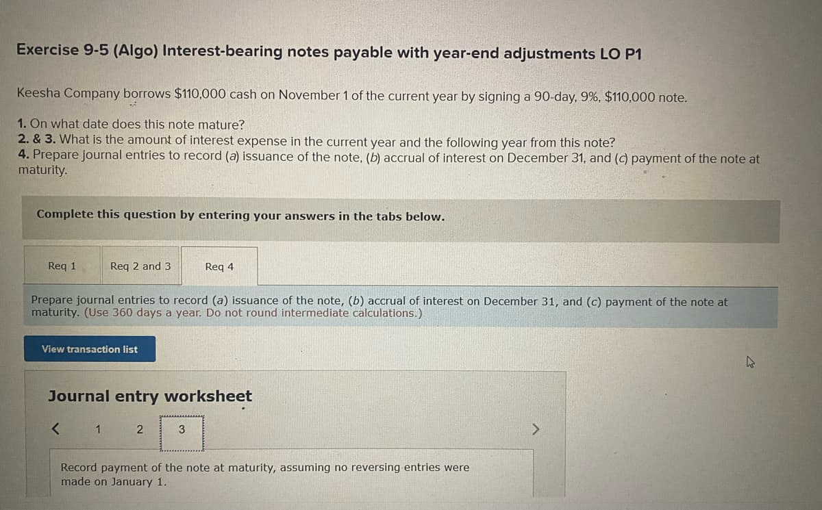 Exercise 9-5 (Algo) Interest-bearing notes payable with year-end adjustments LO P1
Keesha Company borrows $110,000 cash on November 1 of the current year by signing a 90-day, 9%, $110,000 note.
1. On what date does this note mature?
2. & 3. What is the amount of interest expense in the current year and the following year from this note?
4. Prepare journal entries to record (a) issuance of the note, (b) accrual of interest on December 31, and (c) payment of the note at
maturity.
Complete this question by entering your answers in the tabs below.
Req 1
Req 2 and 3
Prepare journal entries to record (a) issuance of the note, (b) accrual of interest on December 31, and (c) payment of the note at
maturity. (Use 360 days a year. Do not round intermediate calculations.)
View transaction list
<
Journal entry worksheet
1
Req 4
2
3
Record payment of the note at maturity, assuming no reversing entries were
made on January 1.
4