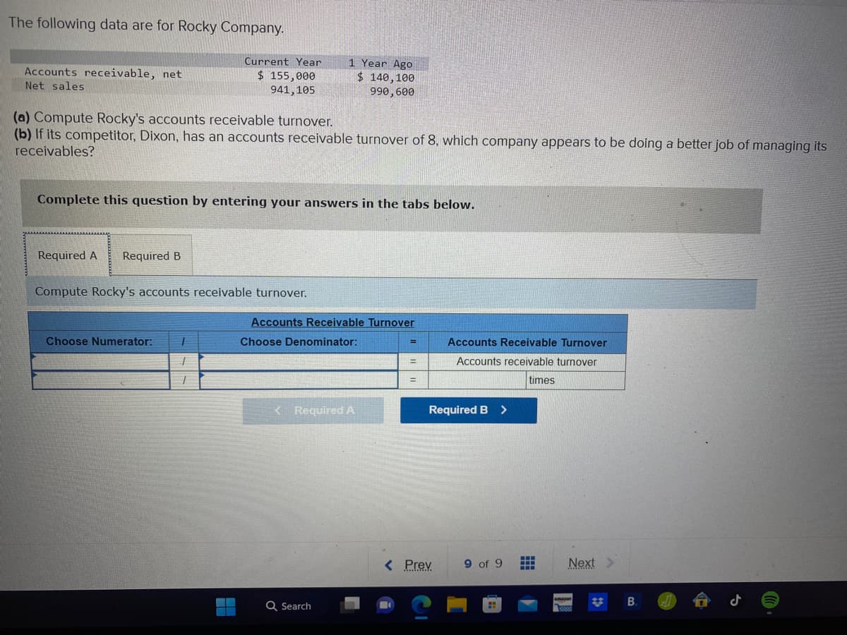 The following data are for Rocky Company.
Accounts receivable, net
Net sales
Current Year
$ 155,000
941,105
(a) Compute Rocky's accounts receivable turnover.
(b) If its competitor, Dixon, has an accounts receivable turnover of 8, which company appears to be doing a better job of managing its
receivables?
Required A Required B
Complete this question by entering your answers in the tabs below.
Compute Rocky's accounts receivable turnover.
Choose Numerator: T
T
T
1 Year Ago
$ 140,100
990, 600
Accounts Receivable Turnover
Choose Denominator:
< Required A
Q Search
=
=
=
Accounts Receivable Turnover
Accounts receivable turnover
times
Required B >
< Prev
9 of 9
...
Next >
amazon
50000
B.
J