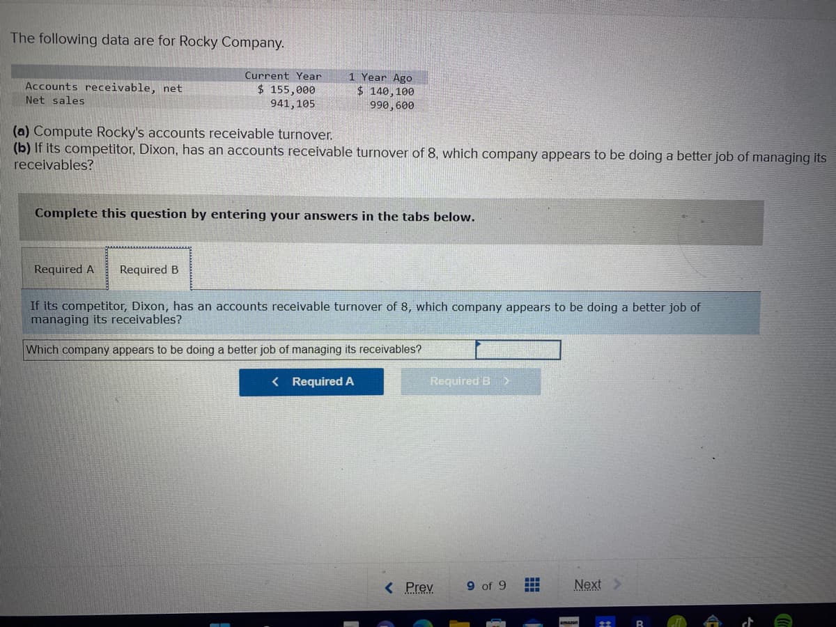 The following data are for Rocky Company.
Accounts receivable, net
Net sales
Current Year
$ 155,000
941, 105
1 Year Ago
$ 140, 100
990,600
(a) Compute Rocky's accounts receivable turnover.
(b) If its competitor, Dixon, has an accounts receivable turnover of 8, which company appears to be doing a better job of managing its
receivables?
Required A Required B
Complete this question by entering your answers in the tabs below.
If its competitor, Dixon, has an accounts receivable turnover of 8, which company appears to be doing a better job of
managing its receivables?
Which company appears to be doing a better job of managing its receivables?
< Required A
Required B >
< Prev
9 of 9
Next >
4