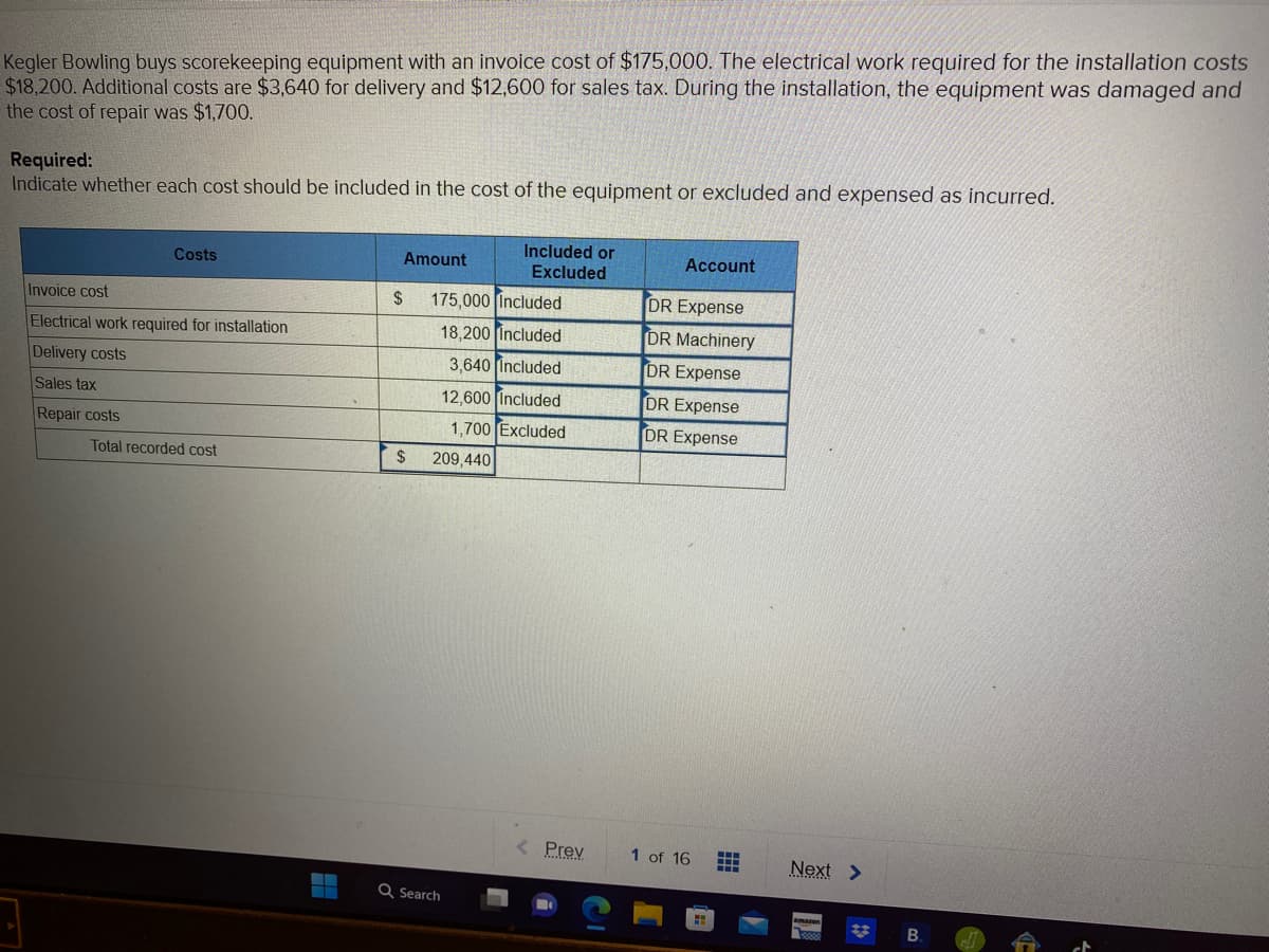 Kegler Bowling buys scorekeeping equipment with an invoice cost of $175,000. The electrical work required for the installation costs
$18,200. Additional costs are $3,640 for delivery and $12,600 for sales tax. During the installation, the equipment was damaged and
the cost of repair was $1,700.
Required:
Indicate whether each cost should be included in the cost of the equipment or excluded and expensed as incurred.
Costs
Invoice cost
Electrical work required for installation
Delivery costs
Sales tax
Repair costs
Total recorded cost
‒‒
Amount
$
175,000 Included
18,200 Included
3,640 Included
12,600 Included
1,700 Excluded
$ 209,440
Included or
Excluded
Q Search
< Prev
Account
DR Expense
DR Machinery
DR Expense
DR Expense
DR Expense
1 of 16
ww
W
‒‒‒
‒‒‒
Next >
amazon
*
B.
20