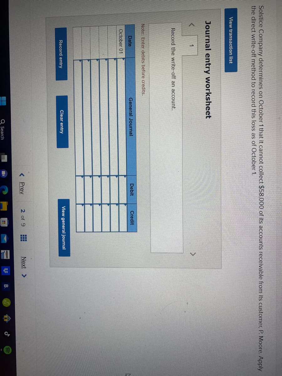 Solstice Company determines on October 1 that it cannot collect $58,000 of its accounts receivable from its customer, P. Moore. Apply
the direct write-off method to record this loss as of October 1.
View transaction list
Journal entry worksheet
<
1
Record the write-off an account.
Note: Enter debits before credits.
Date
October 01
Record entry
General Journal
Clear entry
Q Search
Debit
< Prev
Credit
View general journal
2 of 9 #
▬▬▬
Next >
**
▷