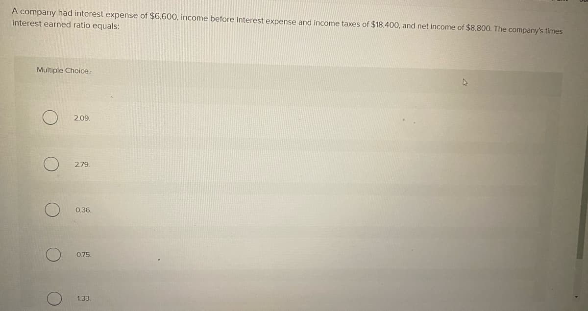 A company had interest expense of $6,600, income before interest expense and income taxes of $18,400, and net income of $8,800. The company's times
interest earned ratio equals:
Multiple Choice:
()
2.09.
2.79
0.36.
0.75.
1.33.
A