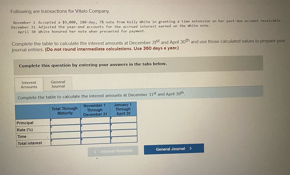 Following are transactions for Vitalo Company.
November 1 Accepted a $9,000, 180-day, 7% note from Kelly White in granting a time extension on her past-due account receivable.
December 31 Adjusted the year-end accounts for the accrued interest earned on the White note.
April 30 White honored her note when presented for payment.
Complete the table to calculate the interest amounts at December 31st and April 30th and use those calculated values to prepare your
journal entries. (Do not round intermediate calculations. Use 360 days a year.)
Complete this question by entering your answers in the tabs below.
Interest
Amounts
General
Journal
Complete the table to calculate the interest amounts at December 31st and April 30th.
November 1
Through
December 31
Principal
Rate (%)
Time
Total interest
Total Through
Maturity
January 1
Through
April 30
Interest Amounts
General Journal >