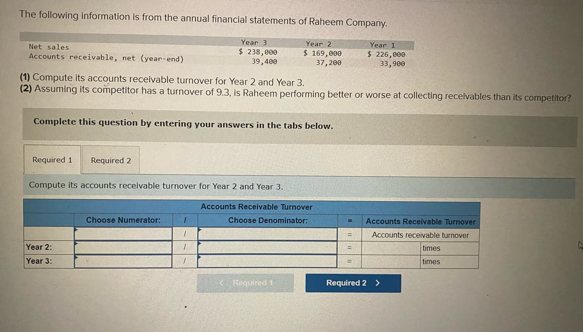 The following information is from the annual financial statements of Raheem Company.
Year 2
$ 169,000
37,200
Net sales
Accounts receivable, net (year-end)
(1) Compute its accounts receivable turnover for Year 2 and Year 3.
(2) Assuming its competitor has a turnover of 9.3, is Raheem performing better or worse at collecting receivables than its competitor?
Complete this question by entering your answers in the tabs below.
Required 1 Required 2
Compute its accounts receivable turnover for Year 2 and Year 3.
Year 2:
Year 3:
Choose Numerator:
Year 3.
$ 238,000
39,400
1
1
7
1
Accounts Receivable Turnover
Choose Denominator:
< Required 1
= Accounts Receivable Turnover
Accounts receivable turnover
times
times
=
Year 1
$ 226,000
33,900
=
E
Required 2 >
A