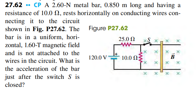 27.62 . CP A 2.60-N metal bar, 0.850 m long and having a
resistance of 10.0 N, rests horizontally on conducting wires con-
necting it to the circuit
shown in Fig. P27.62. The
bar is in a uniform, hori-
zontal, 1.60-T magnetic field
Figure P27.62
25.0 N
and is not attached to the
120.0 V
10.0 N
wires in the circuit. What is
the acceleration of the bar
just after the switch S is
closed?
