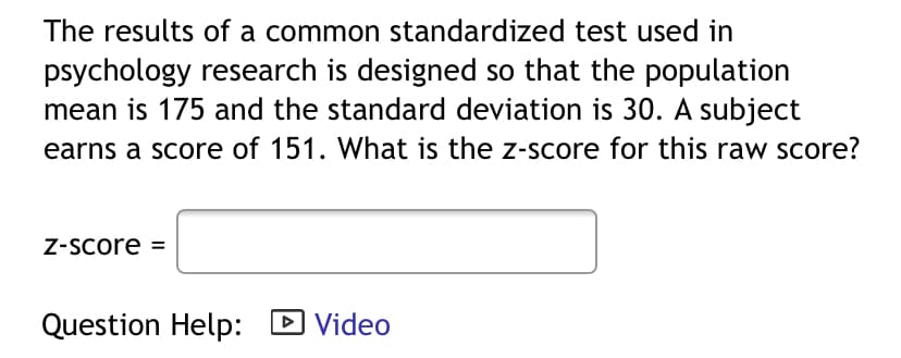 The results of a common standardized test used in
psychology research is designed so that the population
mean is 175 and the standard deviation is 30. A subject
earns a score of 151. What is the z-score for this raw score?
Z-Score =
Question Help: D Video
