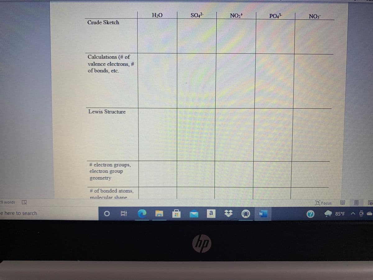 H20
NO,+
PO,3-
NO
Crude Sketch
Calculations (# of
valence electrons, #
of bonds, etc.
Lewis Structure
# electron groups,
electron group
geometry
# of bonded atoms,
molecular shane
28 words
OFocus
e here to search
a *
85°F A O
hp
