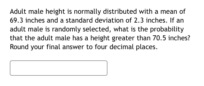 Adult male height is normally distributed with a mean of
69.3 inches and a standard deviation of 2.3 inches. If an
adult male is randomly selected, what is the probability
that the adult male has a height greater than 70.5 inches?
Round your final answer to four decimal places.
