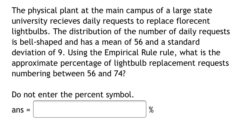 The physical plant at the main campus of a large state
university recieves daily requests to replace florecent
lightbulbs. The distribution of the number of daily requests
is bell-shaped and has a mean of 56 and a standard
deviation of 9. Using the Empirical Rule rule, what is the
approximate percentage of lightbulb replacement requests
numbering between 56 and 74?
Do not enter the percent symbol.
ans =
