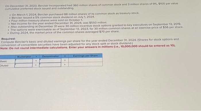 On December 31, 2023, Berclair Incorporated had 360 million shares of common stock and 3 million shares of 9%, $100 par value
cumulative preferred stock issued and outstanding.
. On March 1, 2024, Berclair purchased 88 million shares of its common stock as treasury stock..
Berclair issued a 5% common stock dividend on July 1, 2024.
. Four million treasury shares were sold on October 1.
. Net income for the year ended December 31, 2024, was $550 million.
. Also outstanding at December 31 were 30 million incentive stock options granted to key executives on September 13, 2019.
• The options were exercisable as of September 13, 2023, for 30 million common shares at an exercise price of $56 per share.
. During 2024, the market price of the common shares averaged $70 per share.
Required:
Compute Berclair's basic and diluted earnings per share for the year ended December 31, 2024. (Shares for stock options and
conversion of convertible securities have been adjusted for any stock split or stock dividend.)
Note: Do not round intermediate calculations. Enter your answers in millions (i.e., 10,000,000 should be entered as 10).
Basic
Diluted
Numerator
Denominator
.
.
Earnings per Share.