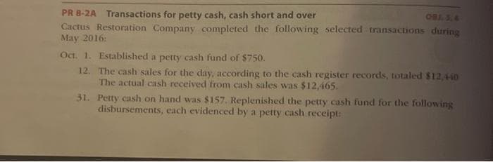 OBJ. 5,4
PR 8-2A Transactions for petty cash, cash short and over
Cactus Restoration Company completed the following selected transactions during
May 2016:
Oct. 1. Established a petty cash fund of $750.
12.
The cash sales for the day, according to the cash register records, totaled $12,440
The actual cash received from cash sales was $12,465.
31.
Petty cash on hand was $157. Replenished the petty cash fund for the following
disbursements, each evidenced by a petty cash receipt: