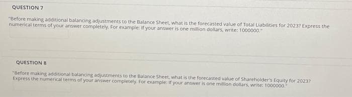 QUESTION 7
"Before making additional balancing adjustments to the Balance Sheet, what is the forecasted value of Total Liabilities for 2023? Express the
numerical terms of your answer completely. For example: If your answer is one million dollars, write: 1000000."
QUESTION 8
"Before making additional balancing adjustments to the Balance Sheet, what is the forecasted value of Shareholder's Equity for 2023?
Express the numerical terms of your answer completely. For example: If your answer is one million dollars, write: 1000000.