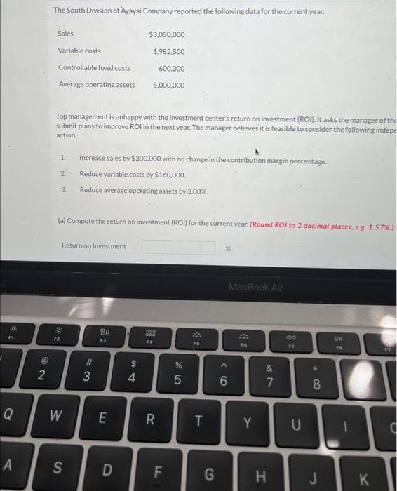 J
1
FI
Q
A
@
2
The South Division of Ayayai Company reported the following data for the current year.
Sales
Variable costs
Controllable fixed costs
Average operating assets
Top management is unhappy with the investment center's return on investment (ROI). It asks the manager of the
submit plans to improve ROI in the next year. The manager believes it is feasible to consider the following indepe
action.
1
2
F2
3.
*
(a) Compute the return on investment (ROI) for the current year. (Round ROI to 2 decimal places, e.g. 1.57 %.)
Return on Investment
W
Increase sales by $300,000 with no change in the contribution margin percentage.
Reduce variable costs by $160,000.
Reduce average operating assets by 3.00%.
S
#3
3
80
F3
E
$3,050,000
1,982,500
600,000
5,000,000
D
54
4
888
F4
R
F
сл а
5
FS
T
G
MacBook Air
^
6
:
F6
Y
27
&
H
do
U
8
8
J
Dil
1
K
11