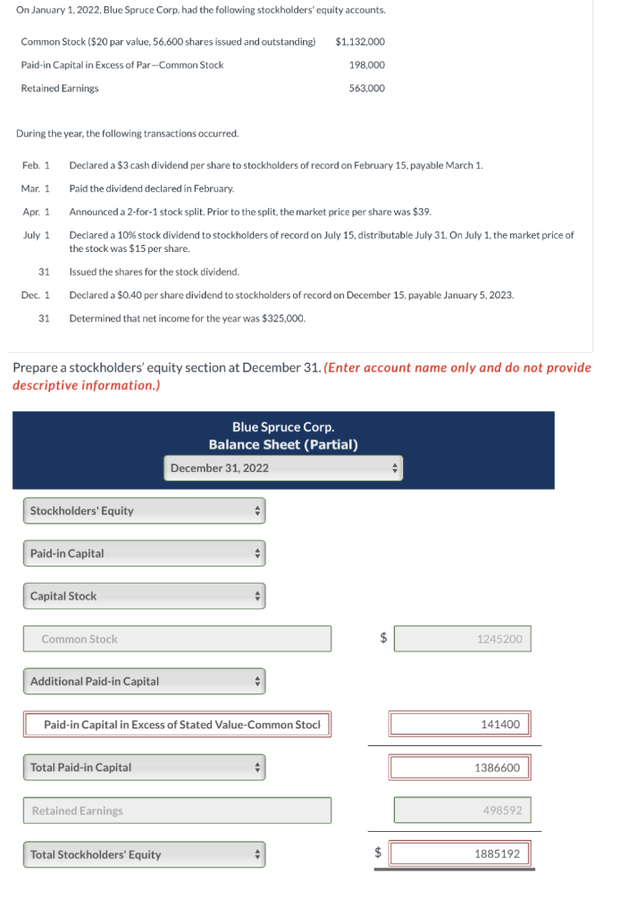 On January 1, 2022, Blue Spruce Corp. had the following stockholders' equity accounts.
Common Stock ($20 par value, 56,600 shares issued and outstanding) $1,132,000
Paid-in Capital in Excess of Par-Common Stock
198,000
Retained Earnings
During the year, the following transactions occurred.
Feb. 1
Mar. 1
Apr. 1
July 1
31
Dec. 1
31
Declared a $3 cash dividend per share to stockholders of record on February 15, payable March 1.
Paid the dividend declared in February.
Announced a 2-for-1 stock split. Prior to the split, the market price per share was $39.
Declared a 10% stock dividend to stockholders of record on July 15, distributable July 31. On July 1, the market price of
the stock was $15 per share.
Issued the shares for the stock dividend.
Declared a $0.40 per share dividend to stockholders of record on December 15, payable January 5, 2023.
Determined that net income for the year was $325,000.
Prepare a stockholders' equity section at December 31. (Enter account name only and do not provide
descriptive information.)
Stockholders' Equity
Paid-in Capital
Capital Stock
Common Stock
Additional Paid-in Capital
Total Paid-in Capital
563,000
Paid-in Capital in Excess of Stated Value-Common Stock
Retained Earnings
Total Stockholders' Equity
Blue Spruce Corp.
Balance Sheet (Partial)
December 31, 2022
$
+
1245200
Gome
141400
1386600
498592
1885192