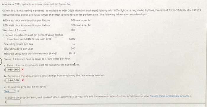 Analyze a CSR capital investment proposal for Ganon Inc.
Ganon Inc. is evaluating a proposal to replace its HID (high intensity discharge) lighting with LED (light emitting diode) lighting throughout its warehouse. LED lighting
consumes less power and lasts longer than HID lighting for similar performance. The following information was developed:
HID watt hour consumption per fixture
LED watt hour consumption per fixture
Number of fixtures
Lifetime investment cost (in present value terms)
to replace each HID fixture with LED
500 watts per hr.
300 watts per hr.
800
$300
10
300
$0.12
Operating hours per day
Operating days per year
Metered utility rate per kilowatt-hour (kw)
Note: A kilowatt-hour is equal to 1,000 watts per hour.
a. Determine the investment cost for replacing the 800 fixtres.
400,000 X
c. Should the proposal be accepted?
Yes
b. Determine the annual utility cost savings from employing the new energy solution.
144,000 X
Evaluate the proposal using net present value, assuming a 15-year life and 8% minimum rate of return. (Click here to view Present Value of Ordinary Annuity.)