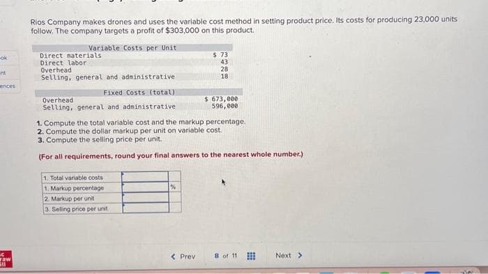 -ok
wnt
ences
C
waw
Gl
Rios Company makes drones and uses the variable cost method in setting product price. Its costs for producing 23,000 units
follow. The company targets a profit of $303,000 on this product.
Variable Costs per Unit
Direct materials
Direct labor
Overhead
Selling, general and administrative
Fixed Costs (total).
Overhead
Selling, general and administrative
1. Total variable costs
1. Markup percentage
2 Markup per unit
3. Selling price per unit
1. Compute the total variable cost and the markup percentage.
2. Compute the dollar markup per unit on variable cost.
3. Compute the selling price per unit.
(For all requirements, round your final answers to the nearest whole number.)
%
$ 73
43
28
18
< Previ
$ 673,000
596,000
8 of 11
Next >