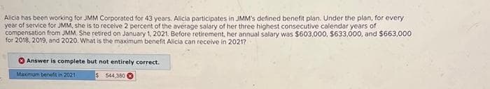 Alicia has been working for JMM Corporated for 43 years. Alicia participates in JMM's defined benefit plan. Under the plan, for every
year of service for JMM, she is to receive 2 percent of the average salary of her three highest consecutive calendar years of
compensation from JMM. She retired on January 1, 2021. Before retirement, her annual salary was $603,000, $633,000, and $663,000
for 2018, 2019, and 2020. What is the maximum benefit Alicia can receive in 2021?
Answer is complete but not entirely correct.
Maximum benefitin 2021
$ 544,380