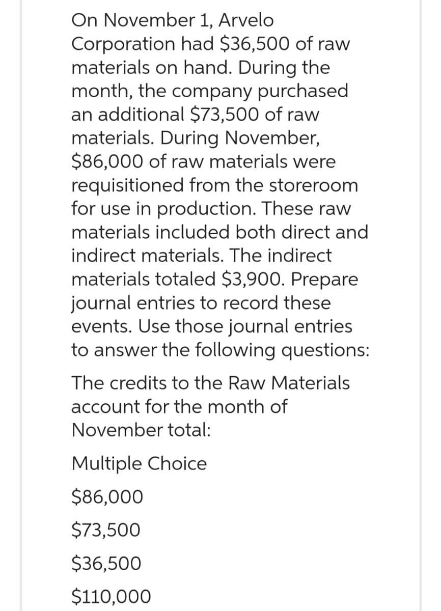 On November 1, Arvelo
Corporation had $36,500 of raw
materials on hand. During the
month, the company purchased
an additional $73,500 of raw
materials. During November,
$86,000 of raw materials were
requisitioned from the storeroom
for use in production. These raw
materials included both direct and
indirect materials. The indirect
materials totaled $3,900. Prepare
journal entries to record these
events. Use those journal entries
to answer the following questions:
The credits to the Raw Materials
account for the month of
November total:
Multiple Choice
$86,000
$73,500
$36,500
$110,000