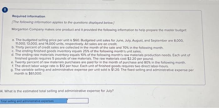 Required information
[The following information applies to the questions displayed below.]
Morganton Company makes one product and it provided the following information to help prepare the master budget:
a. The budgeted selling price per unit is $60. Budgeted unit sales for June, July, August, and September are 8,000,
11,000, 13,000, and 14,000 units, respectively. All sales are on credit.
b. Thirty percent of credit sales are collected in the month of the sale and 70% in the following month.
c. The ending finished goods inventory equals 25% of the following month's unit sales.
d. The ending raw materials inventory equals 10% of the following month's raw materials production needs. Each unit of
finished goods requires 5 pounds of raw materials. The raw materials cost $2.20 per pound.
e. Twenty percent of raw materials purchases are paid for in the month of purchase and 80% in the following month.
f. The direct labor wage rate is $12 per hour. Each unit of finished goods requires two direct labor-hours.
g. The variable selling and administrative expense per unit sold is $1.20. The fixed selling and administrative expense per
month is $61,000.
14. What is the estimated total selling and administrative expense for July?
Total selling and administrative expenses