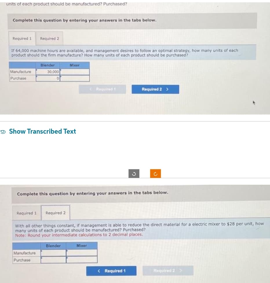 units of each product should be manufactured? Purchased?
Complete this question by entering your answers in the tabs below.
Required 1 Required 2
If 64,000 machine hours are available, and management desires to follow an optimal strategy, how many units of each
product should the firm manufacture? How many units of each product should be purchased?
Manufacture
Purchase
Blender
30,000
0
Show Transcribed Text
Required 1 Required 2
Manufacture
Purchase
Mixer
Complete this question by entering your answers in the tabs below.
Blender
< Required 1
With all other things constant, if management is able to reduce the direct material for a electric mixer to $28 per unit, how
many units of each product should be manufactured? Purchased?
Note: Round your intermediate calculations to 2 decimal places.
Mixer
Required 2 >
< Required 1
Required 2 >