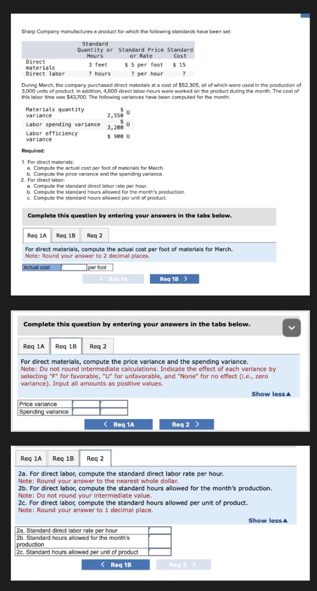 Sharp Company manufactures a product for which the following standards have been set:
Standard
Quantity or Standard Price Standard
Hours
or Rate
Cost
$5 per foot
$ 15
? per hour
?
Direct
materials
Direct labor
During March, the company purchased direct materials at a cost of $52,305, all of which were used in the production of
3,000 units of product. In addition, 4,600 direct labor-hours were worked on the product during the month. The cost of
this labor time was $43,700. The following variances have been computed for the month:
Materials quantity
variance
3 feet
? hours
Labor spending variance
Labor efficiency
variance
$
2,550
U
$
3,200
$ 900 U
U
Required:
1. For direct materials:
a. Compute the actual cost per foot of materials for March.
b. Compute the price variance and the spending variance.
Price variance
Spending variance
2. For direct labor:
a. Compute the standard direct labor rate per hour.
b. Compute the standard hours allowed for the month's production.
c. Compute the standard hours allowed per unit of product.
Complete this question by entering your answers in the tabs below.
Req 1A Req 1B Req 2
For direct materials, compute the actual cost per foot of materials for March.
Note: Round your answer to 2 decimal places.
Actual cost
per foot
< Req 1A
Complete this question by entering your answers in the tabs below.
Req 1A Req 1B Req 2
For direct materials, compute the price variance and the spending variance.
Note: Do not round intermediate calculations. Indicate the effect of each variance by
selecting "F" for favorable, "U" for unfavorable, and "None" for no effect (i.e., zero
variance). Input all amounts as positive values.
Req 1B >
< Req 1A
Reg 2 >
Req 1A Req 1B
Req 2
2a. For direct labor, compute the standard direct labor rate per hour.
Note: Round your answer to the nearest whole dollar.
2a. Standard direct labor rate per hour
2b. Standard hours allowed for the month's
production
2c. Standard hours allowed per unit of product
< Req 1B
2b. For direct labor, compute the standard hours allowed for the month's production.
Note: Do not round your intermediate value.
2c. For direct labor, compute the standard hours allowed per unit of product.
Note: Round your answer to 1 decimal place.
Show less
Req 2 >
Show less