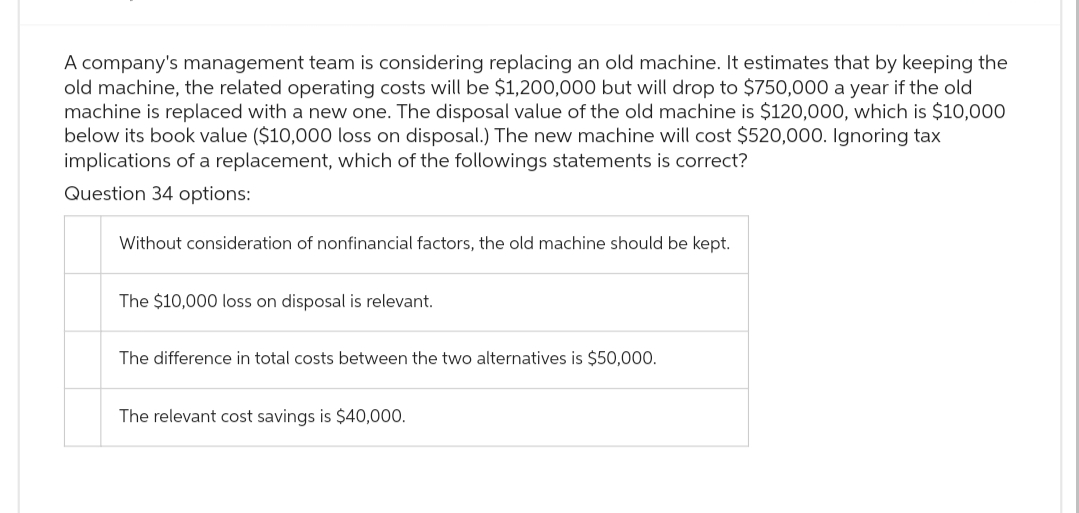 A company's management team is considering replacing an old machine. It estimates that by keeping the
old machine, the related operating costs will be $1,200,000 but will drop to $750,000 a year if the old
machine is replaced with a new one. The disposal value of the old machine is $120,000, which is $10,000
below its book value ($10,000 loss on disposal.) The new machine will cost $520,000. Ignoring tax
implications of a replacement, which of the followings statements is correct?
Question 34 options:
Without consideration of nonfinancial factors, the old machine should be kept.
The $10,000 loss on disposal is relevant.
The difference in total costs between the two alternatives is $50,000.
The relevant cost savings is $40,000.