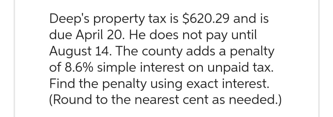 Deep's property tax is $620.29 and is
due April 20. He does not pay until
August 14. The county adds a penalty
of 8.6% simple interest on unpaid tax.
Find the penalty using exact interest.
(Round to the nearest cent as needed.)