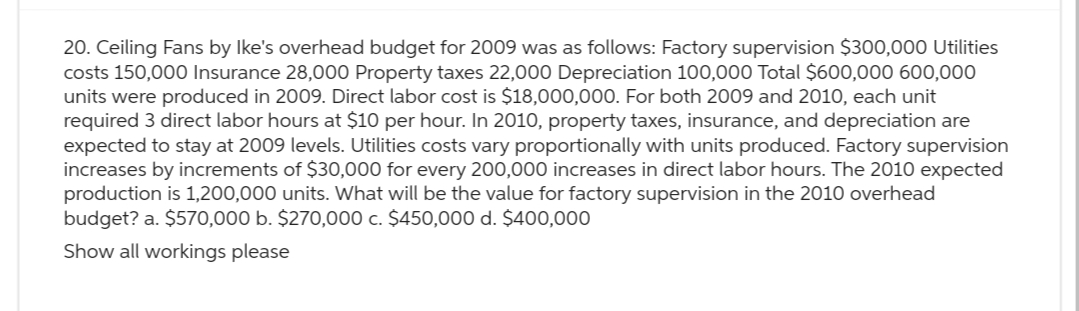 20. Ceiling Fans by Ike's overhead budget for 2009 was as follows: Factory supervision $300,000 Utilities
costs 150,000 Insurance 28,000 Property taxes 22,000 Depreciation 100,000 Total $600,000 600,000
units were produced in 2009. Direct labor cost is $18,000,000. For both 2009 and 2010, each unit
required 3 direct labor hours at $10 per hour. In 2010, property taxes, insurance, and depreciation are
expected to stay at 2009 levels. Utilities costs vary proportionally with units produced. Factory supervision
increases by increments of $30,000 for every 200,000 increases in direct labor hours. The 2010 expected
production is 1,200,000 units. What will be the value for factory supervision in the 2010 overhead
budget? a. $570,000 b. $270,000 c. $450,000 d. $400,000
Show all workings please