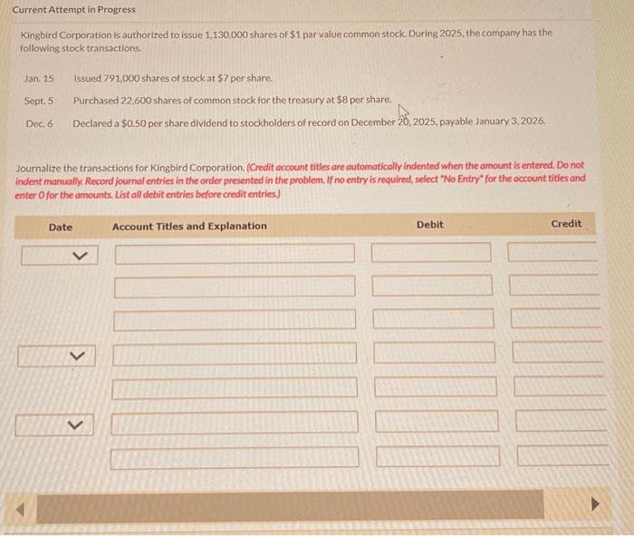 Current Attempt in Progress
Kingbird Corporation is authorized to issue 1,130,000 shares of $1 par value common stock. During 2025, the company has the
following stock transactions.
Jan. 15
Sept. 5
Dec. 6
Issued 791,000 shares of stock at $7 per share.
Purchased 22,600 shares of common stock for the treasury at $8 per share.
Declared a $0.50 per share dividend to stockholders of record on December 20, 2025, payable January 3, 2026.
Journalize the transactions for Kingbird Corporation. (Credit account titles are automatically indented when the amount is entered. Do not
indent manually. Record journal entries in the order presented in the problem. If no entry is required, select "No Entry" for the account titles and
enter o for the amounts List all debit entries before credit entries.)
Date
<
<
Account Titles and Explanation
Debit
Credit