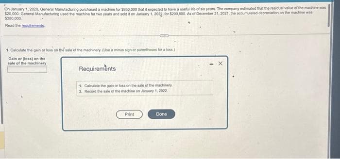 On January 1, 2020, General Manufacturing purchased a machine for $860,000 that it expected to have a useful Me of six years. The company estimated that the residual value of the machine was
$20,000. General Manufacturing used the machine for two years and sold it on January 1, 2022, for $200,000 As of December 31, 2021, the accumulated depreciation on the machine was
$280,000
Read the requirements.
1. Calculate the gain or loss on the sale of the machinery. (Use a minus sign or parentheses for a loss)
Gain or (loss) on the
sale of the machinery
Requirements
1. Calculate the gain or loss on the sale of the machinery
2. Record the sale of the machine on January 1, 2022
Print
Done
X
