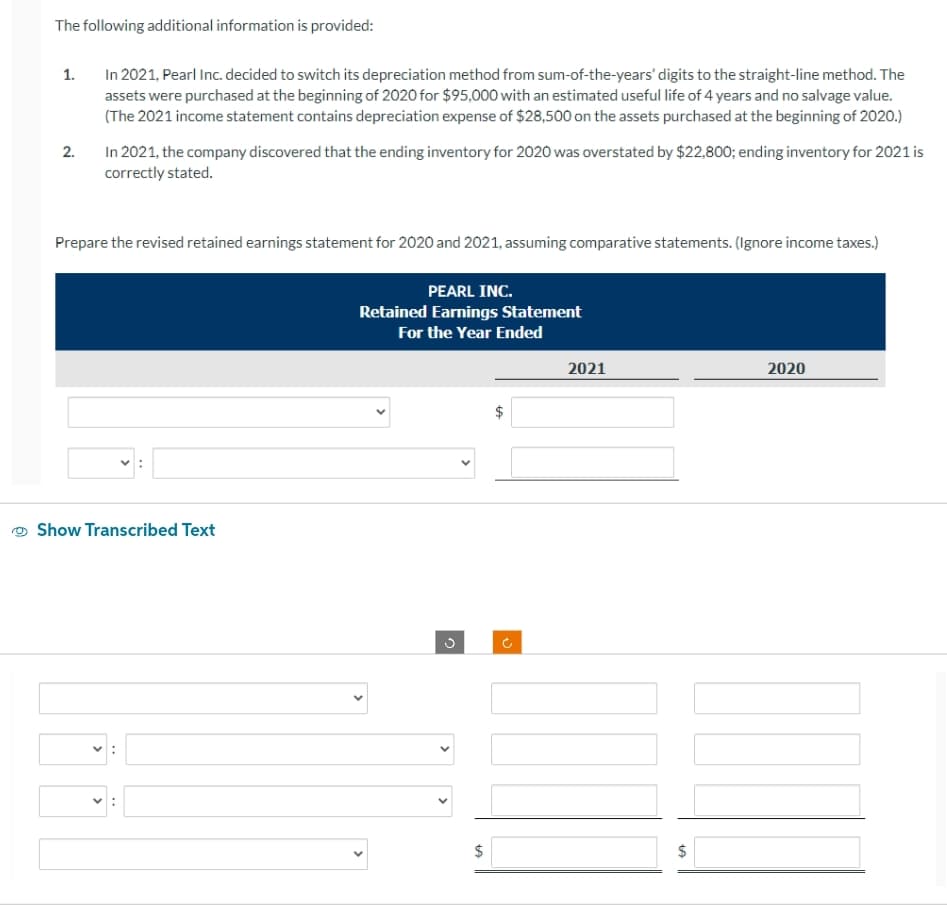 The following additional information is provided:
1.
2.
In 2021, Pearl Inc. decided to switch its depreciation method from sum-of-the-years' digits to the straight-line method. The
assets were purchased at the beginning of 2020 for $95,000 with an estimated useful life of 4 years and no salvage value.
(The 2021 income statement contains depreciation expense of $28,500 on the assets purchased at the beginning of 2020.)
In 2021, the company discovered that the ending inventory for 2020 was overstated by $22,800; ending inventory for 2021 is
correctly stated.
Prepare the revised retained earnings statement for 2020 and 2021, assuming comparative statements. (Ignore income taxes.)
Show Transcribed Text
PEARL INC.
Retained Earnings Statement
For the Year Ended
$
LA
2021
$
2020