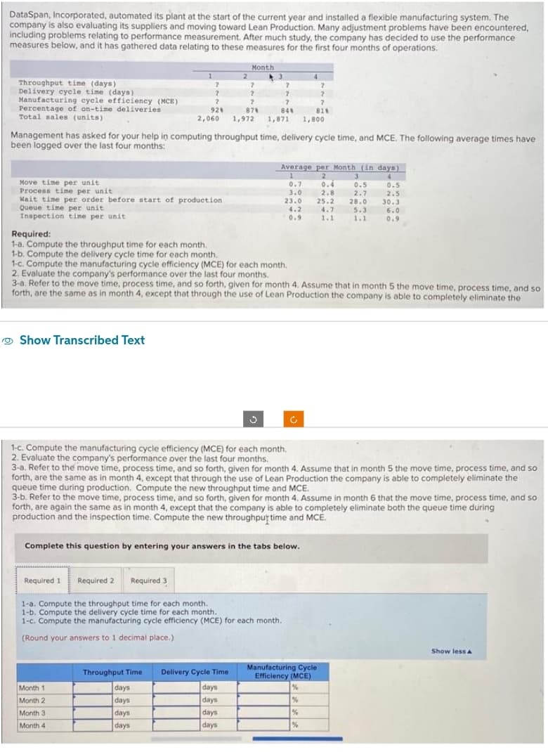 DataSpan, Incorporated, automated its plant at the start of the current year and installed a flexible manufacturing system. The
company is also evaluating its suppliers and moving toward Lean Production. Many adjustment problems have been encountered,
including problems relating to performance measurement. After much study, the company has decided to use the performance
measures below, and it has gathered data relating to these measures for the first four months of operations.
Throughput time (days)
Delivery cycle time (days)
Manufacturing cycle efficiency (MCE)
Percentage of on-time deliveries
Total sales (units)
Move time per unit.
Process time per unit
Wait time per order before start of production
Queue time per unit.
Inspection time per unit
Required:
1-a. Compute the throughput time for each month.
1-b. Compute the delivery cycle time for each month.
Show Transcribed Text
1
Management has asked for your help in computing throughput time, delivery cycle time, and MCE. The following average times have
been logged over the last four months:
Required 1
2
2
2
?
?
2
2
?
92%
87%
81%
2,060 1,972 1,871 1,800
Required 2
Month 1
Month 2
Month 3
Month 4
Month
?
Required 3
1-c. Compute the manufacturing cycle efficiency (MCE) for each month.
2. Evaluate the company's performance over the last four months.
Throughput Time.
days
days
days
days
2
2
?
84%
Complete this question by entering your answers in the tabs below.
Delivery Cycle Time
days
days
days
days
1-c. Compute the manufacturing cycle efficiency (MCE) for each month.
2. Evaluate the company's performance over the last four months.
3-a. Refer to the move time, process time, and so forth, given for month 4. Assume that in month 5 the move time, process time, and so
forth, are the same as in month 4, except that through the use of Lean Production the company is able to completely eliminate the
1-a. Compute the throughput time for each month.
1-b. Compute the delivery cycle time for each month.
1-c. Compute the manufacturing cycle efficiency (MCE) for each month.
(Round your answers to 1 decimal place.)
4
Average per Month (in days)
1
2
4
0.7
3.0
23.0
4.2
0.9
3-a. Refer to the move time, process time, and so forth, given for month 4. Assume that in month 5 the move time, process time, and so
forth, are the same as in month 4, except that through the use of Lean Production the company is able to completely eliminate the
queue time during production. Compute the new throughput time and MCE.
?
3-b. Refer to the move time, process time, and so forth, given for month 4. Assume in month 6 that the move time, process time, and so
forth, are again the same as in month 4, except that the company is able to completely eliminate both the queue time during
production and the inspection time. Compute the new throughpur time and MCE.
0.4
2.8
25.2
4.7
1.1
3
0.5
2.7
28.0
5.3
1.1
Manufacturing Cycle
Efficiency (MCE)
%
%
%
%
0.5
2.5
30.3
6.0
0.9
Show less A