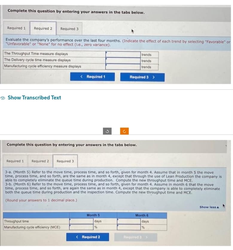 Complete this question by entering your answers in the tabs below.
Required 1 Required 2
Required 3
Evaluate the company's performance over the last four months. (Indicate the effect of each trend by selecting "Favorable" or
"Unfavorable" or "None" for no effect (i.e., zero variance).
The Throughput Time measure displays
The Delivery cycle time measure displays
Manufacturing cycle efficiency measure displays
Show Transcribed Text
< Required 1
Complete this question by entering your answers in the tabs below.
Throughput time
Manufacturing cycle efficiency (MCE)
Required 1 Required 2 Required 3
3-a. (Month 5) Refer to the move time, process time, and so forth, given for month 4. Assume that in month 5 the move
time, process time, and so forth, are the same as in month 4, except that through the use of Lean Production the company is
able to completely eliminate the queue time during production. Compute the new throughput time and MCE.
3-b. (Month 6) Refer to the move time, process time, and so forth, given for month 4. Assume in month 6 that the move
time, process time, and so forth, are again the same as in month 4, except that the company is able to completely eliminate.
both the queue time during production and the inspection time. Compute the new throughput time and MCE.
(Round your answers to 1 decimal place.)
Month 5
days
%
trends
trends
trends
Required 3 >
< Required 2
Month 6
days
%
Required 3 >
Show less A