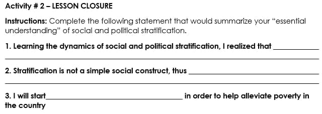 Activity # 2- LESSON CLOSURE
Instructions: Complete the following statement that would summarize your "essential
understanding" of social and political stratification.
1. Learning the dynamics of social and political stratification, I realized that
2. Stratification is not a simple social construct, thus.
3. I will start
the country
in order to help alleviate poverty in
