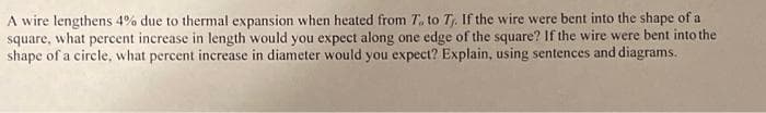 A wire lengthens 4% due to thermal expansion when heated from T. to T. If the wire were bent into the shape of a
square, what percent increase in length would you expect along one edge of the square? If the wire were bent into the
shape of a circle, what percent increase in diameter would you expect? Explain, using sentences and diagrams.