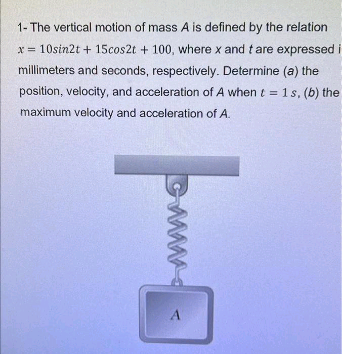 1- The vertical motion of mass A is defined by the relation
x = 10sin2t + 15cos2t + 100, where x and t are expressed i
millimeters and seconds, respectively. Determine (a) the
position, velocity, and acceleration of A when t = 1 s, (b) the
maximum velocity and acceleration of A.
www
A