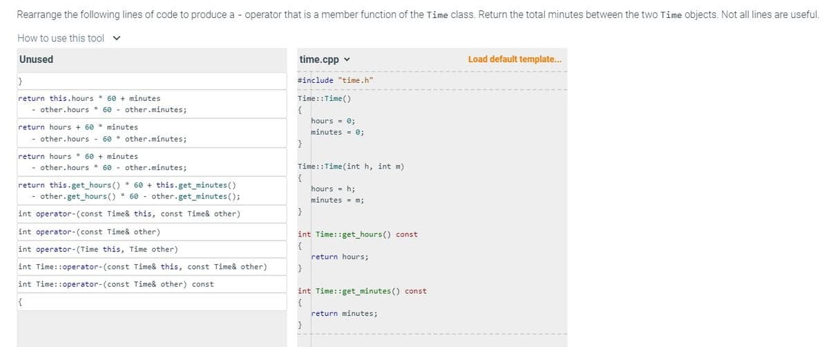 Rearrange the following lines of code to produce a - operator that is a member function of the Time class. Return the total minutes between the two Time objects. Not all lines are useful.
How to use this tool v
Unused
}
return this.hours * 60 + minutes
- other.hours 60 - other.minutes;
return hours + 60 minutes
- other.hours - 60 other.minutes;
return hours 60+ minutes.
- other.hours 60 - other.minutes;
*
return this.get_hours ()*60 + this.get_minutes ()
- other.get_hours ()*60 other.get_minutes();
int operator-(const Time& this, const Time& other)
int operator-(const Time& other)
int operator-(Time this, Time other)
int Time::operator-(const Time& this, const Time& other)
int Time::operator-(const Time& other) const
{
time.cpp ✓
#include "time.h"
Time::Time()
{
}
Time:: Time (int h, int m)
{
}
hours = 0;
minutes = 0;
}
int Time::get_hours() const
{
hours = h;
minutes = m;
}
return hours;
int Time::get_minutes() const
{
return minutes;
Load default template...