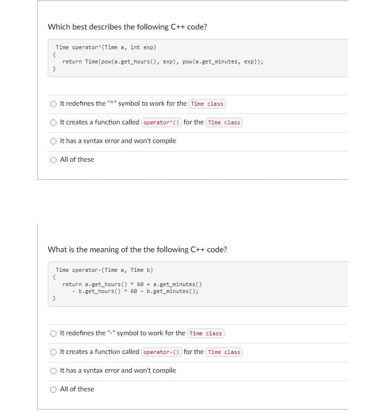 Which best describes the following C++ code?
Time operator^(Time a, int exp)
{
return Time (pow(a.get_hours (), exp), pow(a.get_minutes, exp));
}
It redefines the "A" symbol to work for the Time class
It creates a function called operator^() for the Time class
It has a syntax error and won't compile
All of these
What is the meaning of the the following C++ code?
}
Time operator (Time a, Time b)
{
return a. get_hours() * 60+ a.get_minutes()
b.get_hours() * 60 b.get_minutes();
It redefines the "-" symbol to work for the Time class
It creates a function called operator-() for the Time class
It has a syntax error and won't compile
All of these