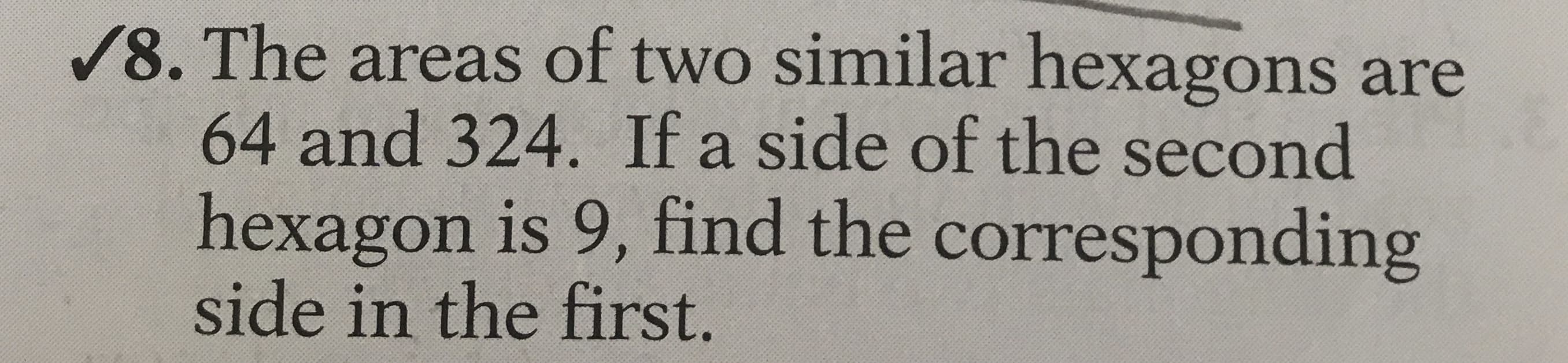 /8. The areas of two similar hexagons are
64 and 324. If a side of the second
hexagon is 9, find the corresponding
side in the first.
